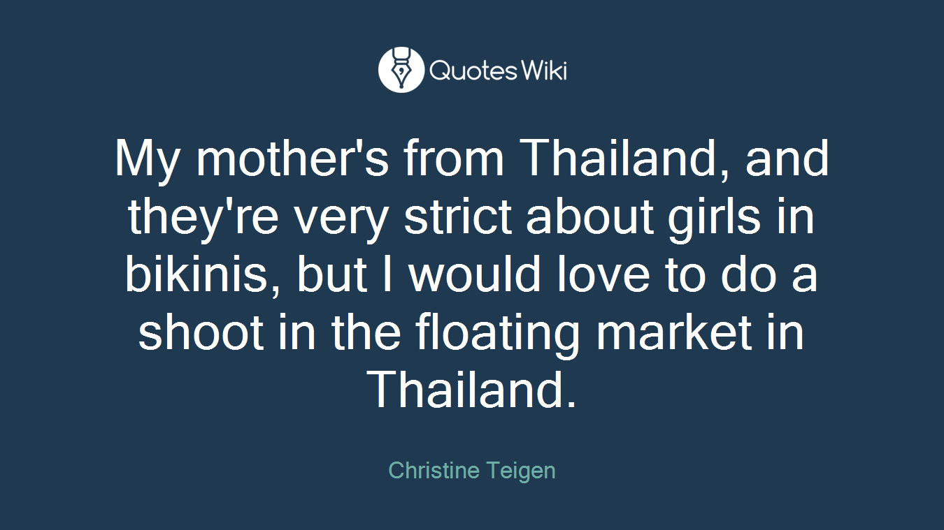 My mother's from Thailand, and they're very strict about girls in bikinis, but I would love to do a shoot in the floating market in Thailand.