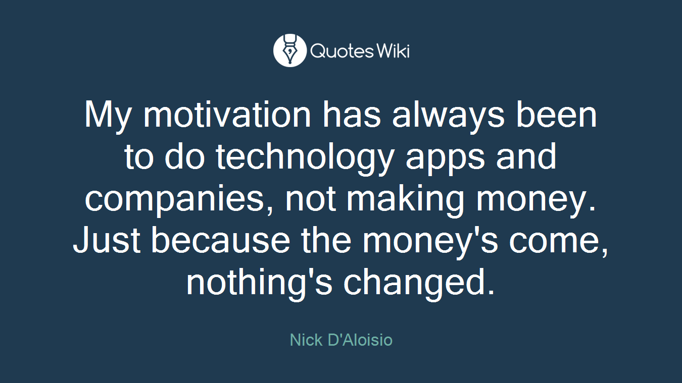 My motivation has always been to do technology apps and companies, not making money. Just because the money's come, nothing's changed.