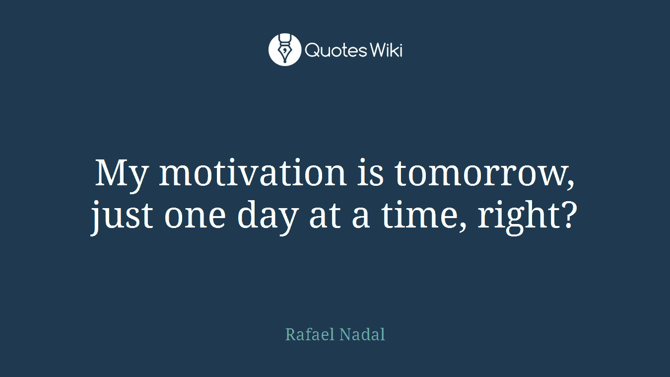 My motivation is tomorrow, just one day at a time, right?