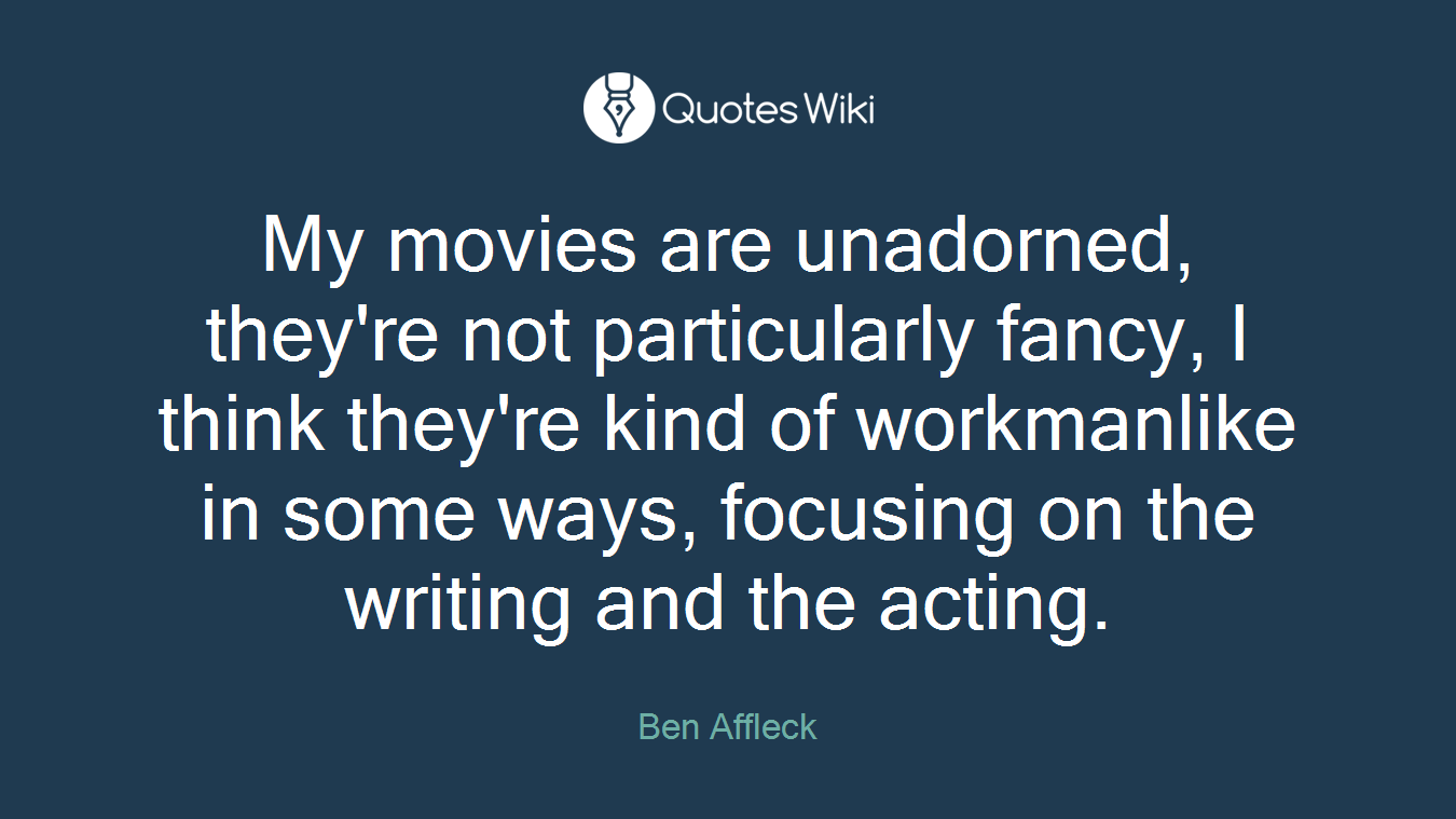 My movies are unadorned, they're not particularly fancy, I think they're kind of workmanlike in some ways, focusing on the writing and the acting.