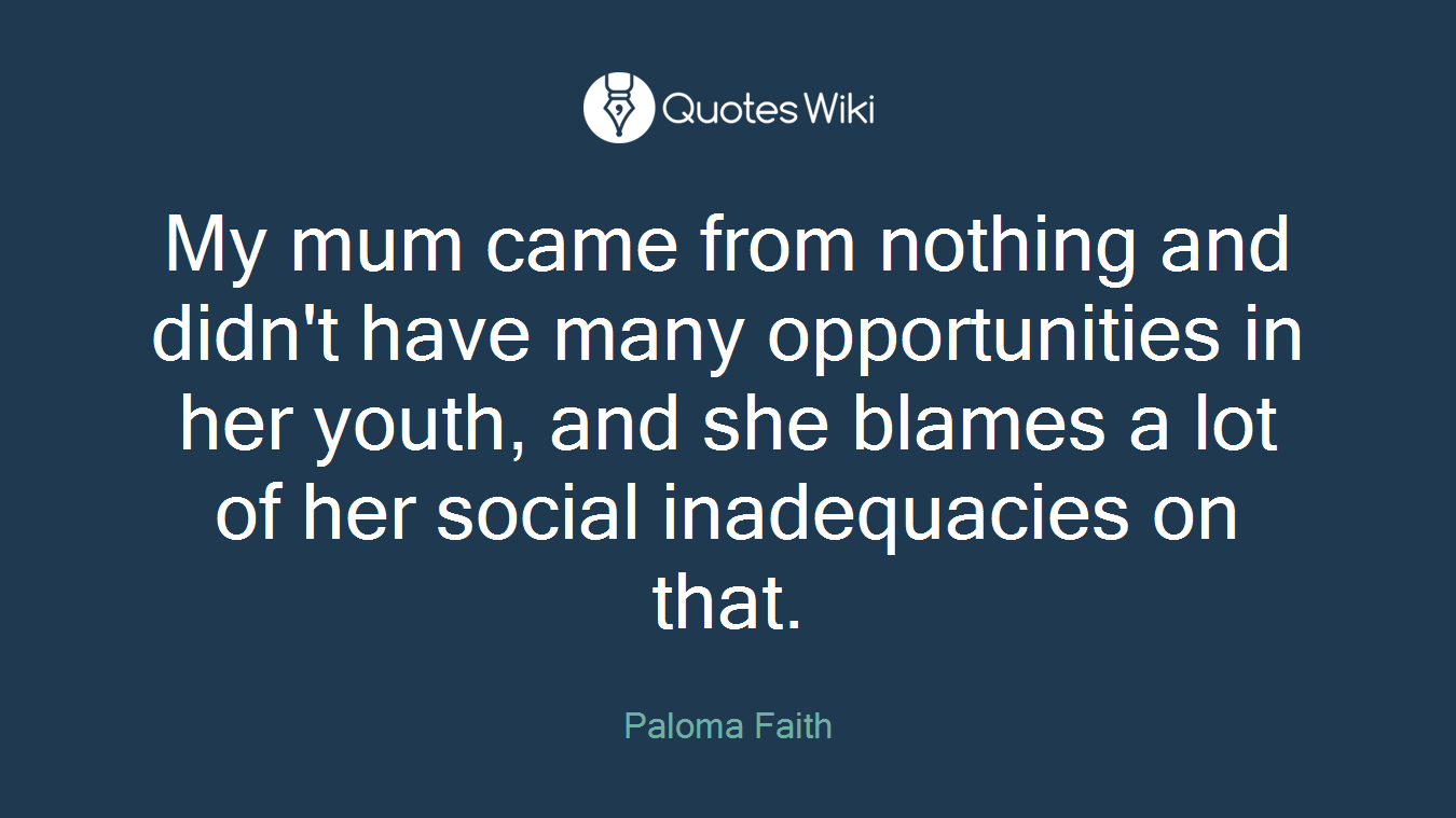 My mum came from nothing and didn't have many opportunities in her youth, and she blames a lot of her social inadequacies on that.