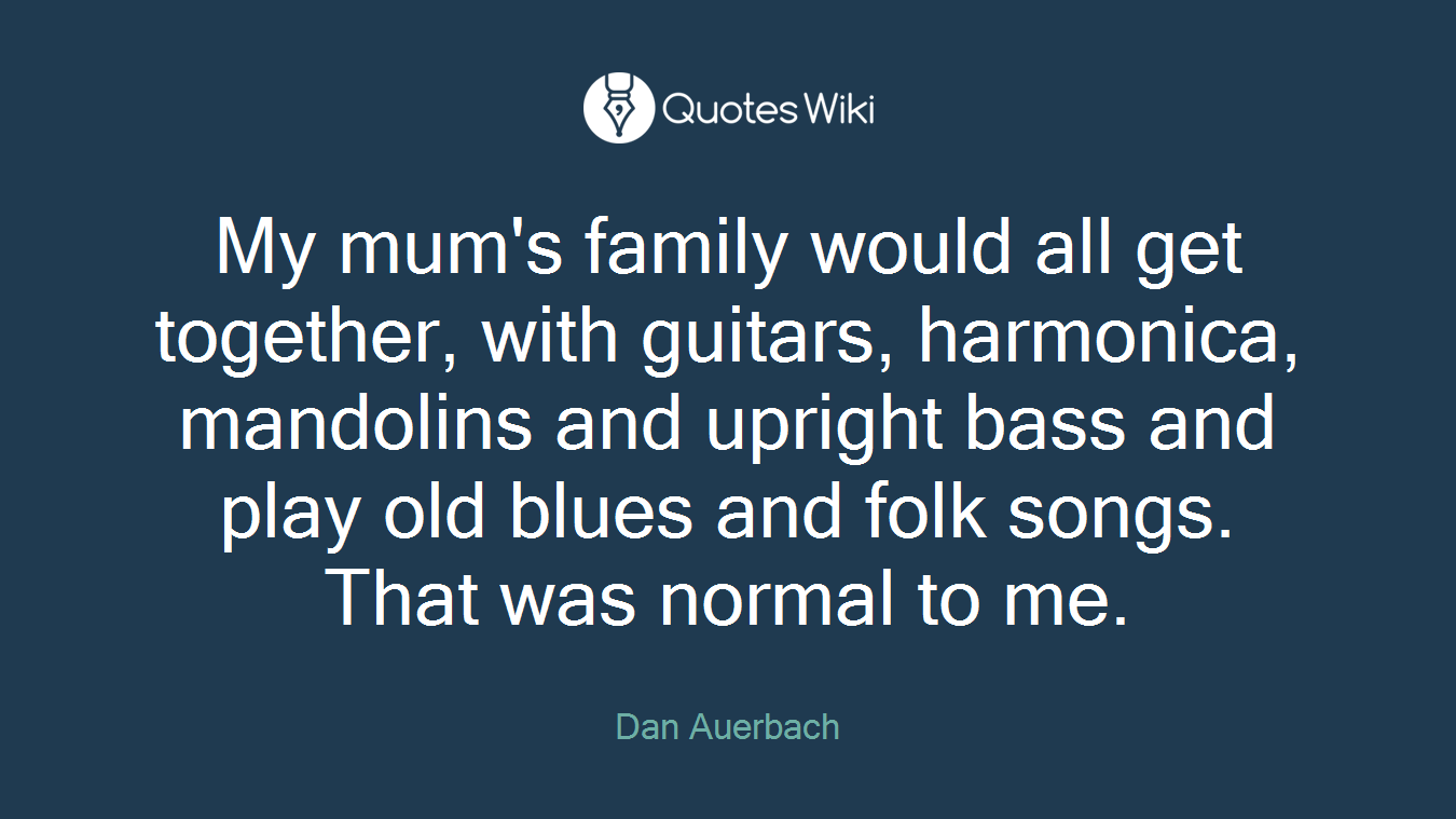 My mum's family would all get together, with guitars, harmonica, mandolins and upright bass and play old blues and folk songs. That was normal to me.