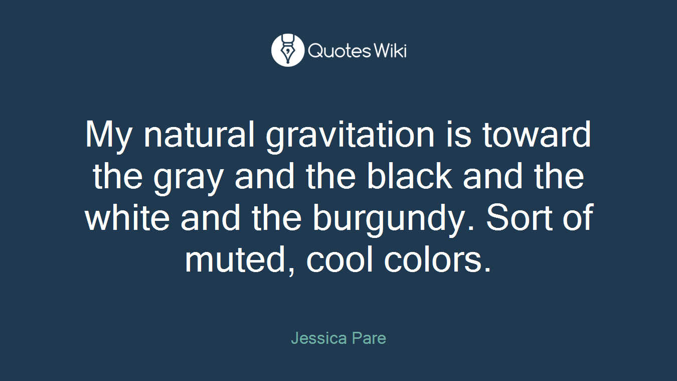 My natural gravitation is toward the gray and the black and the white and the burgundy. Sort of muted, cool colors.