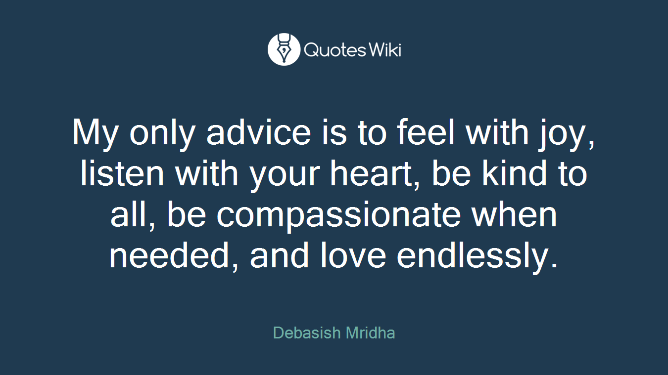 My only advice is to feel with joy, listen with your heart, be kind to all, be compassionate when needed, and love endlessly.