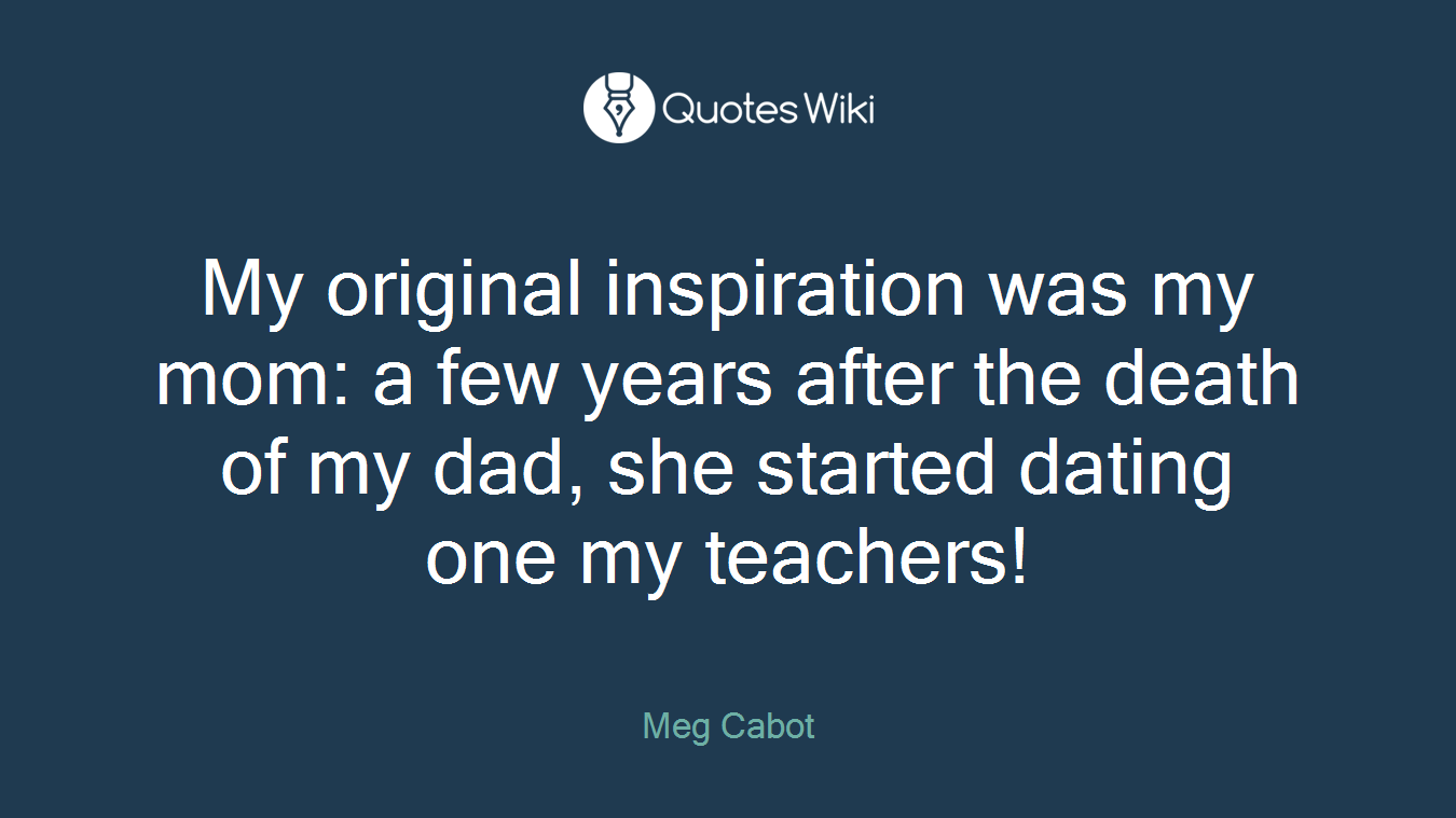 My original inspiration was my mom: a few years after the death of my dad, she started dating one my teachers!