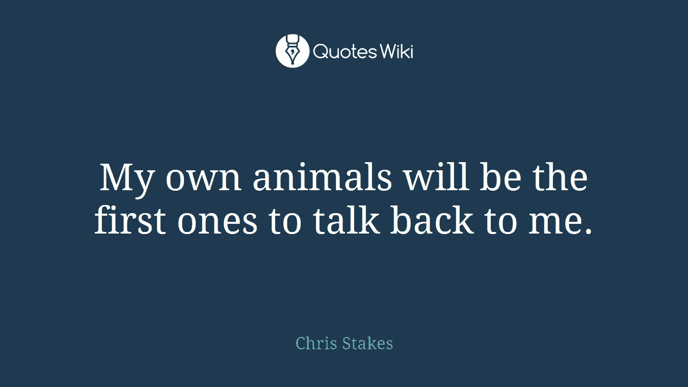 My own animals will be the first ones to talk back to me.