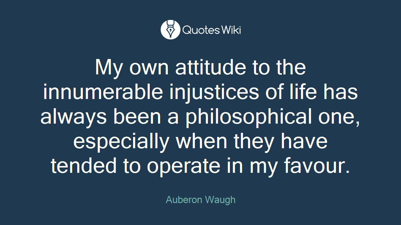 My own attitude to the innumerable injustices of life has always been a philosophical one, especially when they have tended to operate in my favour.