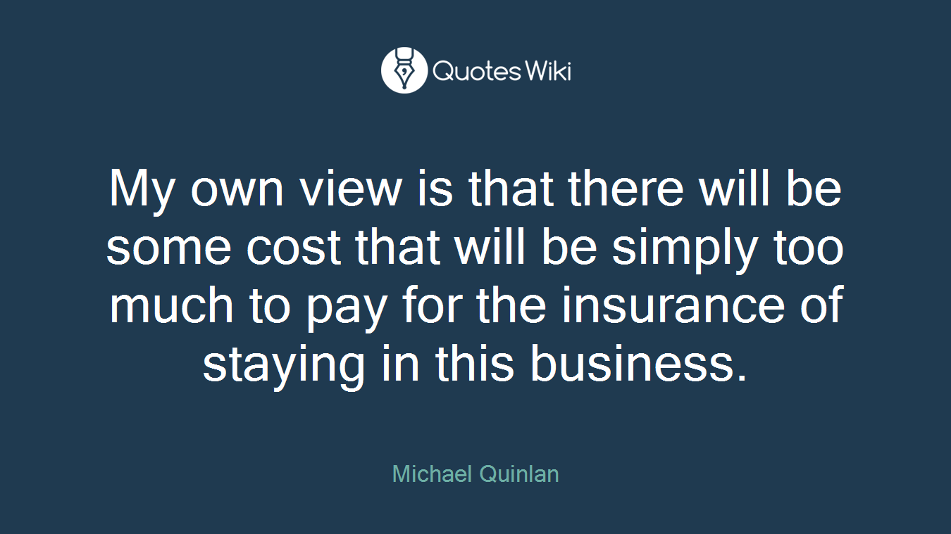 My own view is that there will be some cost that will be simply too much to pay for the insurance of staying in this business.