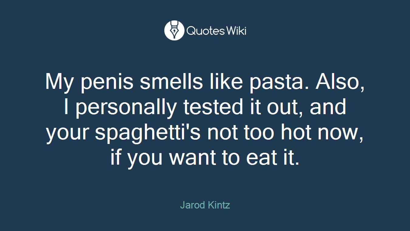 My penis smells like pasta. Also, I personally tested it out, and your spaghetti's not too hot now, if you want to eat it.