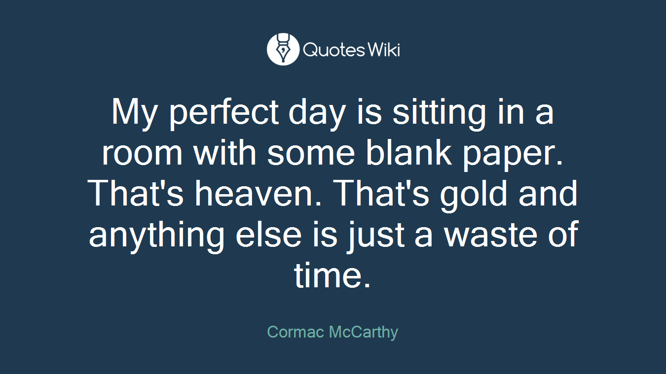My perfect day is sitting in a room with some blank paper. That's heaven. That's gold and anything else is just a waste of time.