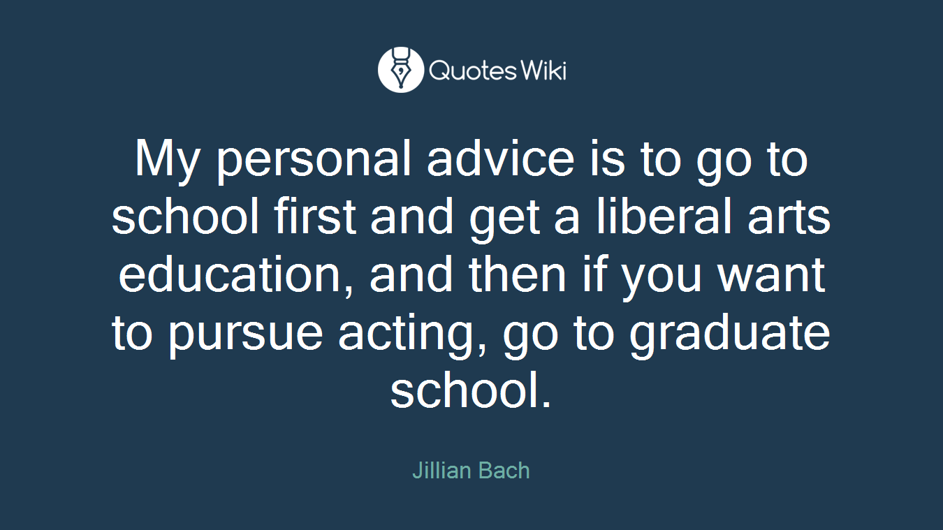 My personal advice is to go to school first and get a liberal arts education, and then if you want to pursue acting, go to graduate school.