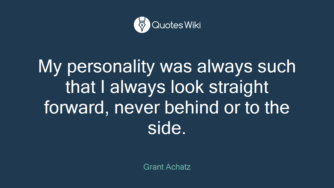 My personality was always such that I always look straight forward, never behind or to the side.