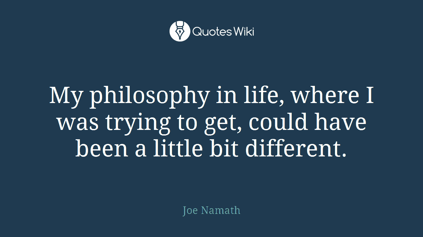 My philosophy in life, where I was trying to get, could have been a little bit different.
