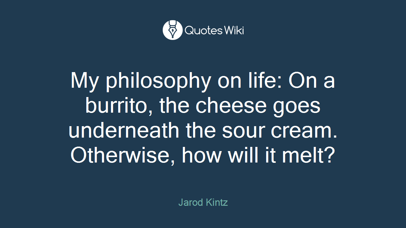 My philosophy on life: On a burrito, the cheese goes underneath the sour cream. Otherwise, how will it melt?