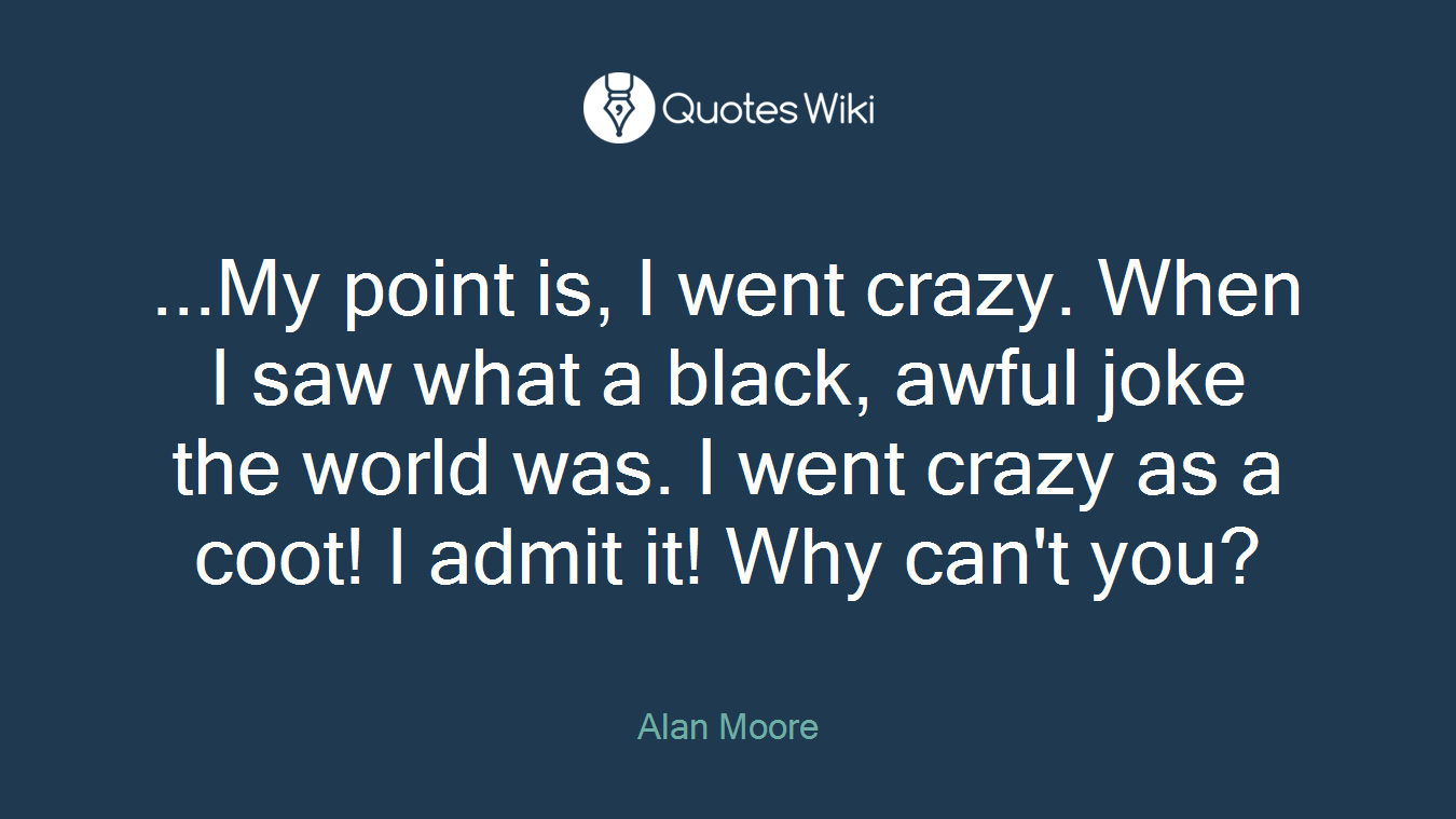 ...My point is, I went crazy. When I saw what a black, awful joke the world was. I went crazy as a coot! I admit it! Why can't you?