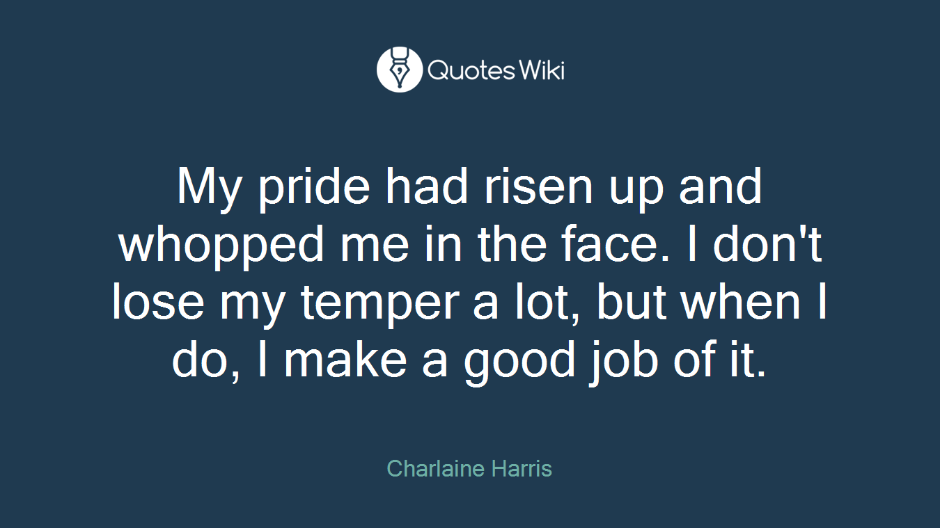 My pride had risen up and whopped me in the face. I don't lose my temper a lot, but when I do, I make a good job of it.