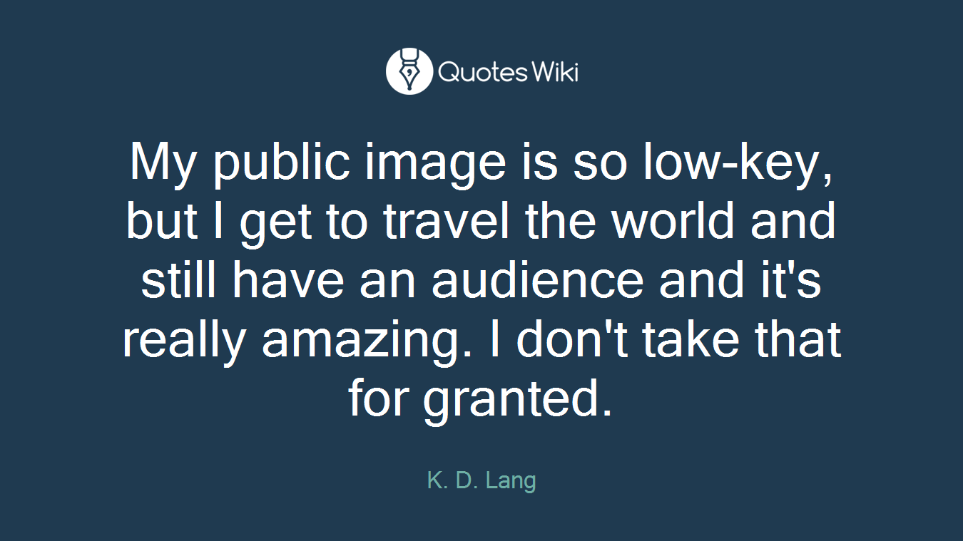 My public image is so low-key, but I get to travel the world and still have an audience and it's really amazing. I don't take that for granted.
