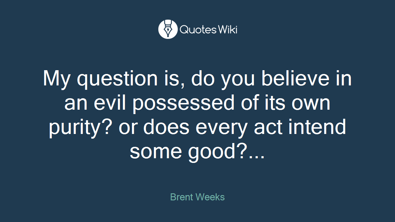 My question is, do you believe in an evil possessed of its own purity? or does every act intend some good?...