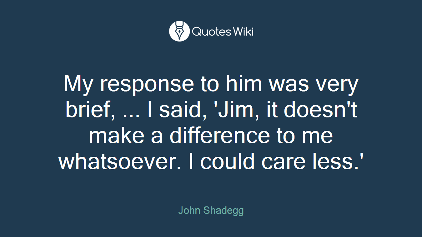 My response to him was very brief, ... I said, 'Jim, it doesn't make a difference to me whatsoever. I could care less.'