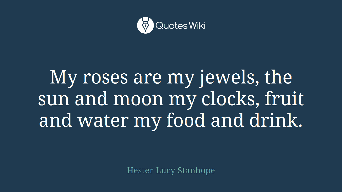 My roses are my jewels, the sun and moon my clocks, fruit and water my food and drink.
