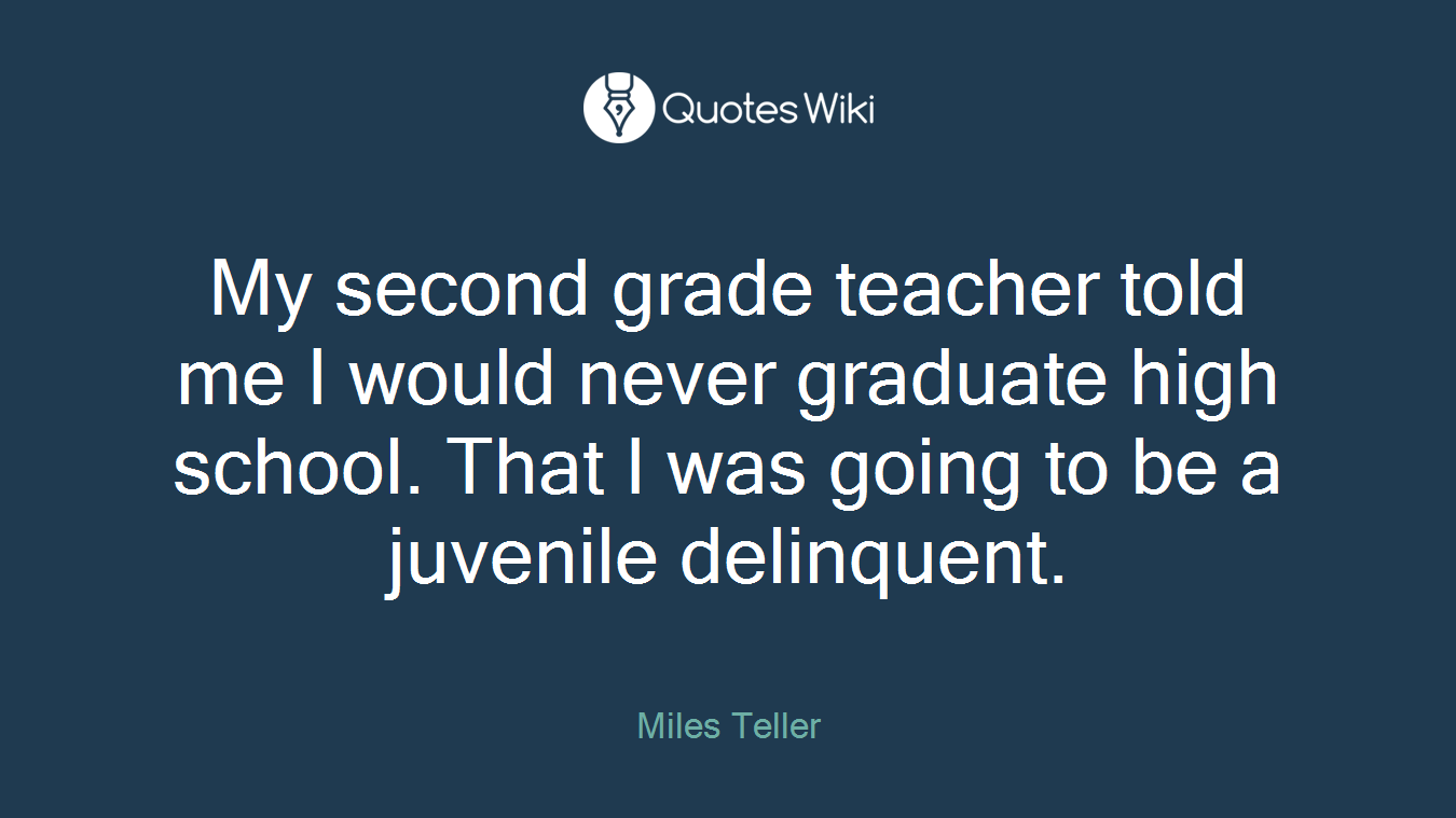 My second grade teacher told me I would never graduate high school. That I was going to be a juvenile delinquent.