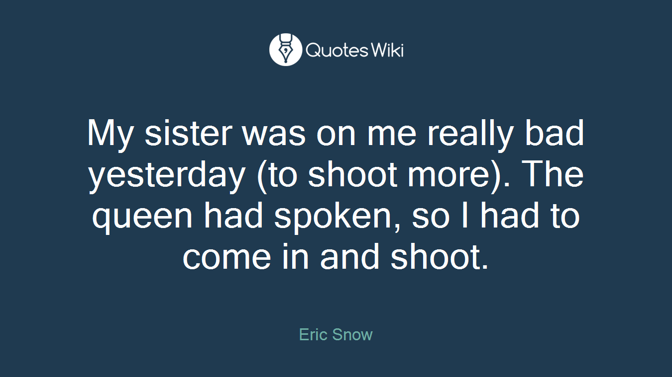 My sister was on me really bad yesterday (to shoot more). The queen had spoken, so I had to come in and shoot.