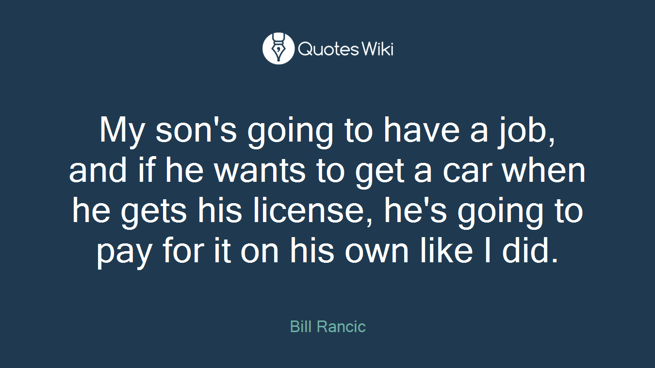My son's going to have a job, and if he wants to get a car when he gets his license, he's going to pay for it on his own like I did.