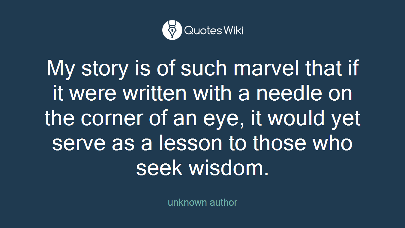 My story is of such marvel that if it were written with a needle on the corner of an eye, it would yet serve as a lesson to those who seek wisdom.