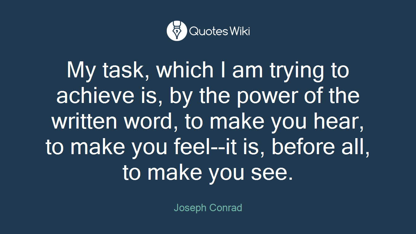 My task, which I am trying to achieve is, by the power of the written word, to make you hear, to make you feel--it is, before all, to make you see.