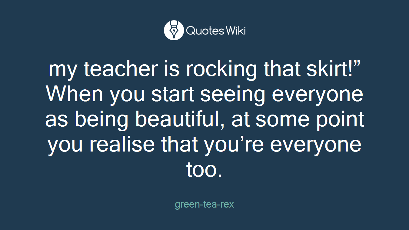 my teacher is rocking that skirt!” When you start seeing everyone as being beautiful, at some point you realise that you’re everyone too.