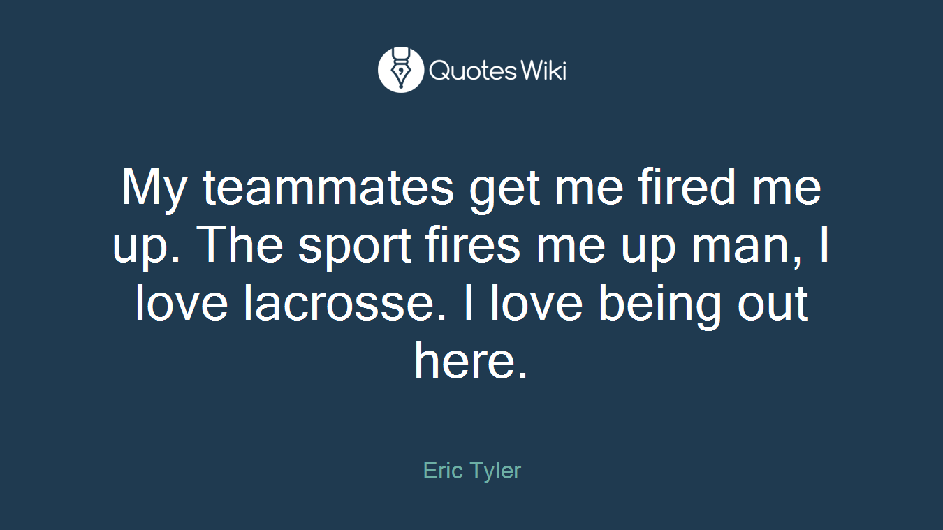 My teammates get me fired me up. The sport fires me up man, I love lacrosse. I love being out here.
