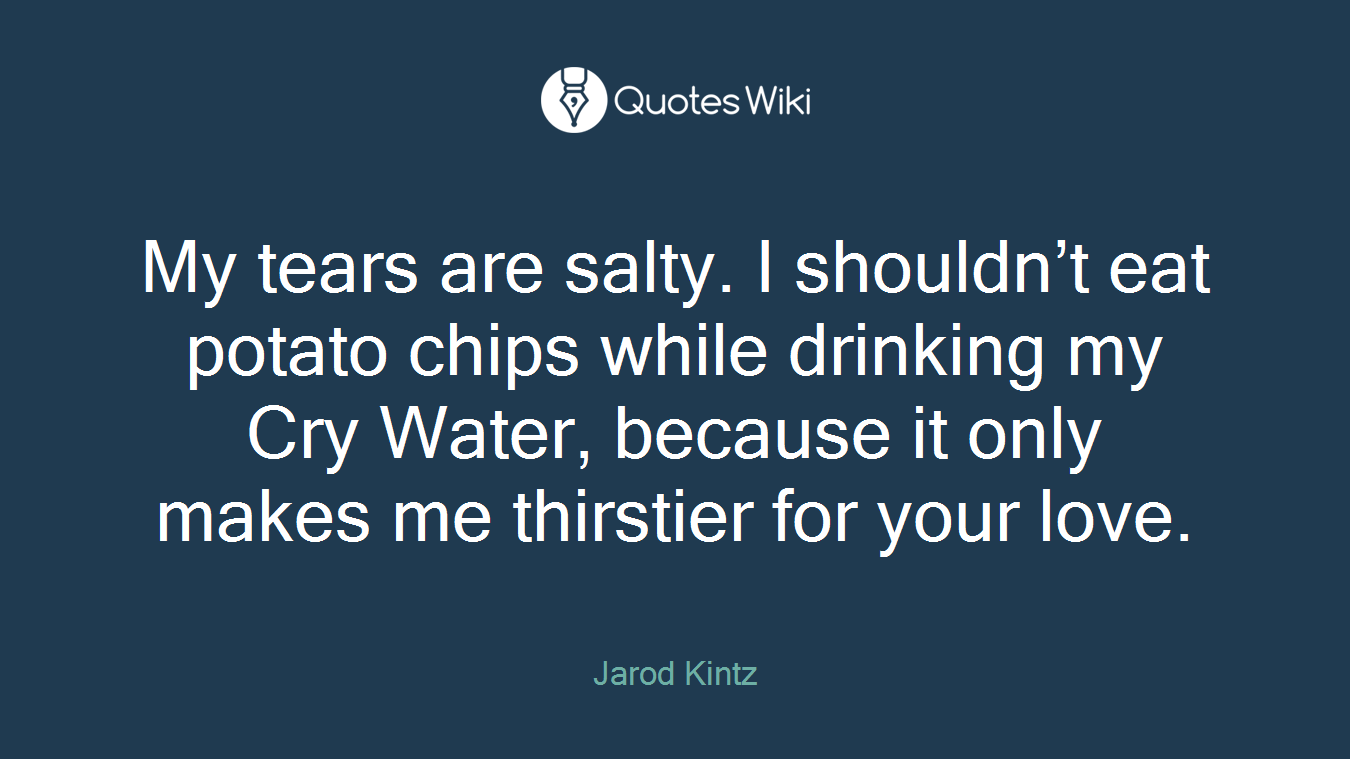 My tears are salty. I shouldn’t eat potato chips while drinking my Cry Water, because it only makes me thirstier for your love.