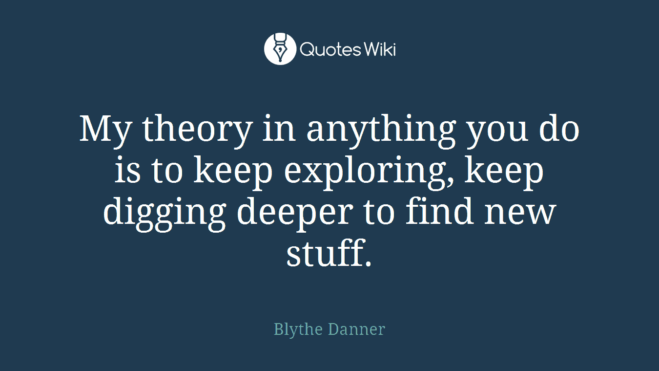My theory in anything you do is to keep exploring, keep digging deeper to find new stuff.