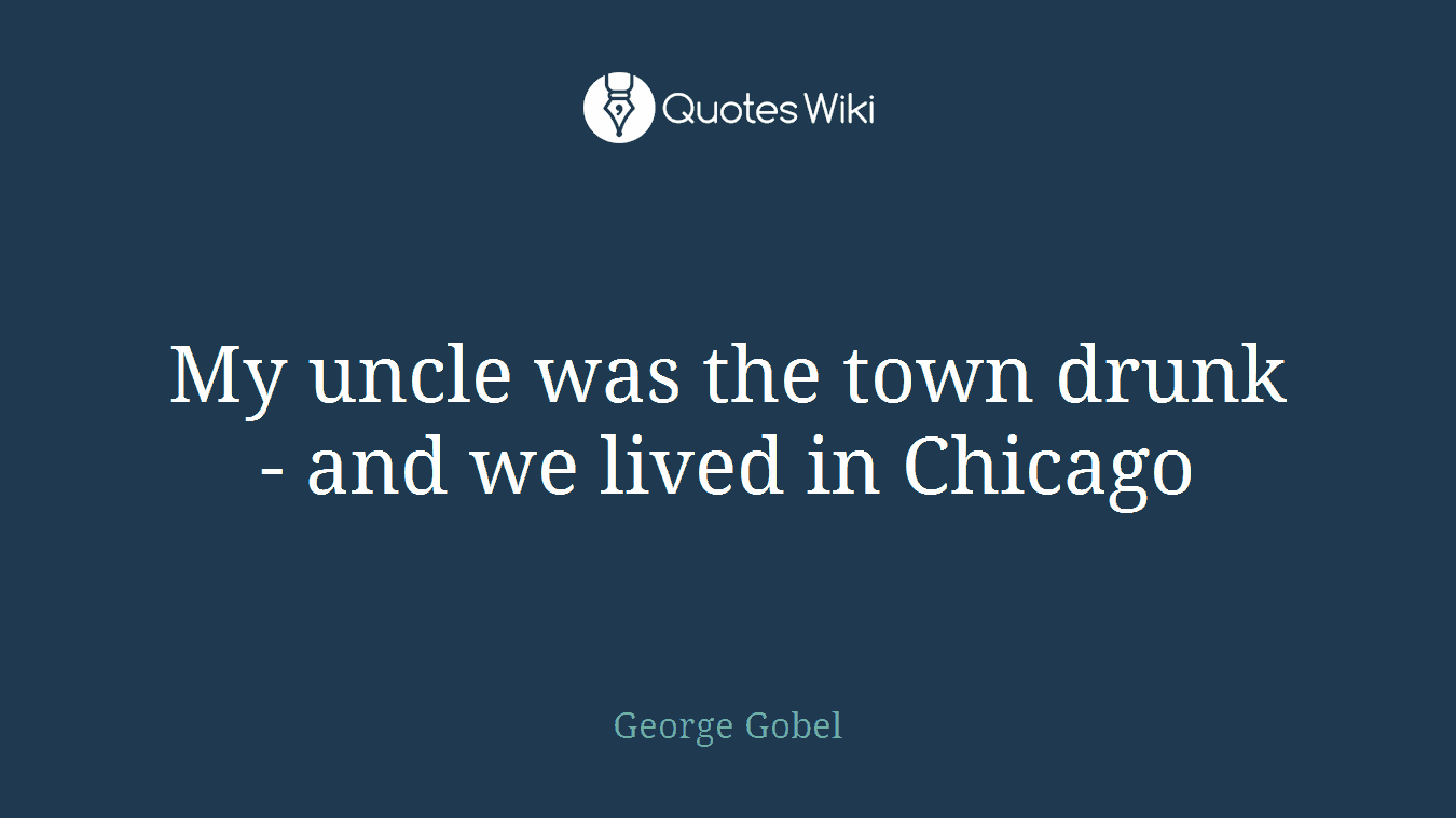 My uncle was the town drunk - and we lived in Chicago