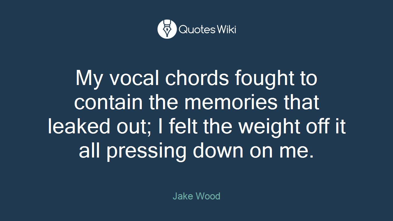 My vocal chords fought to contain the memories that leaked out; I felt the weight off it all pressing down on me.