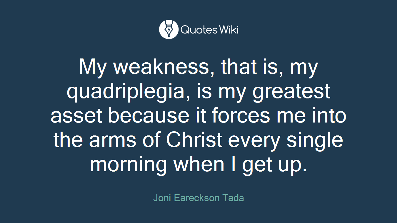 My weakness, that is, my quadriplegia, is my greatest asset because it forces me into the arms of Christ every single morning when I get up.