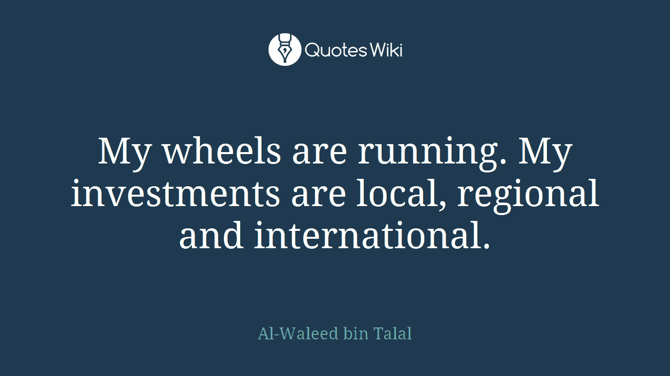 My wheels are running. My investments are local, regional and international.