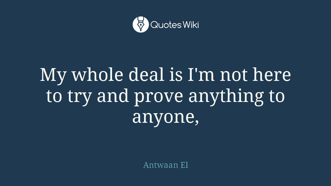 My whole deal is I'm not here to try and prove anything to anyone,