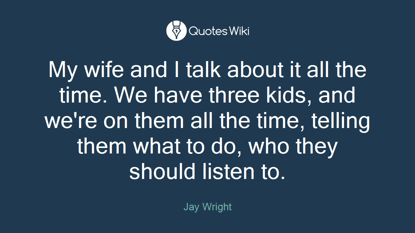 My wife and I talk about it all the time. We have three kids, and we're on them all the time, telling them what to do, who they should listen to.