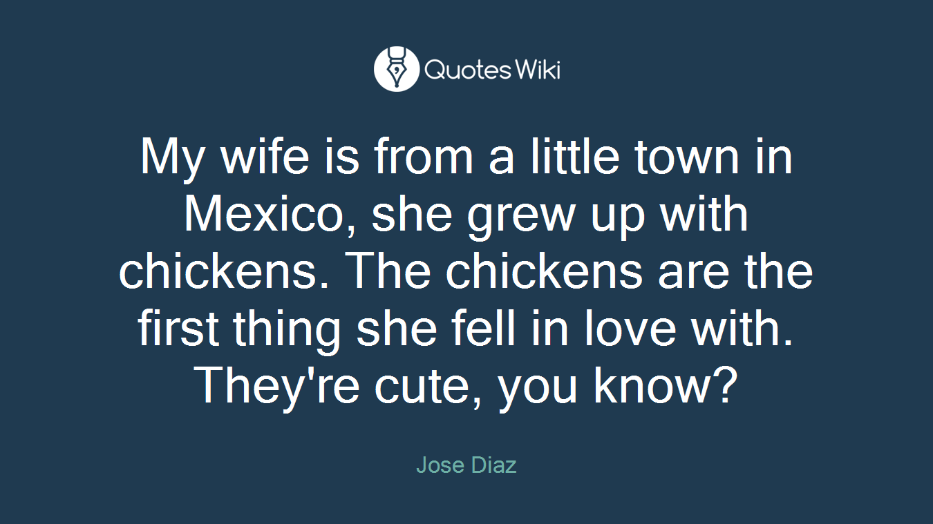 My wife is from a little town in Mexico, she grew up with chickens. The chickens are the first thing she fell in love with. They're cute, you know?