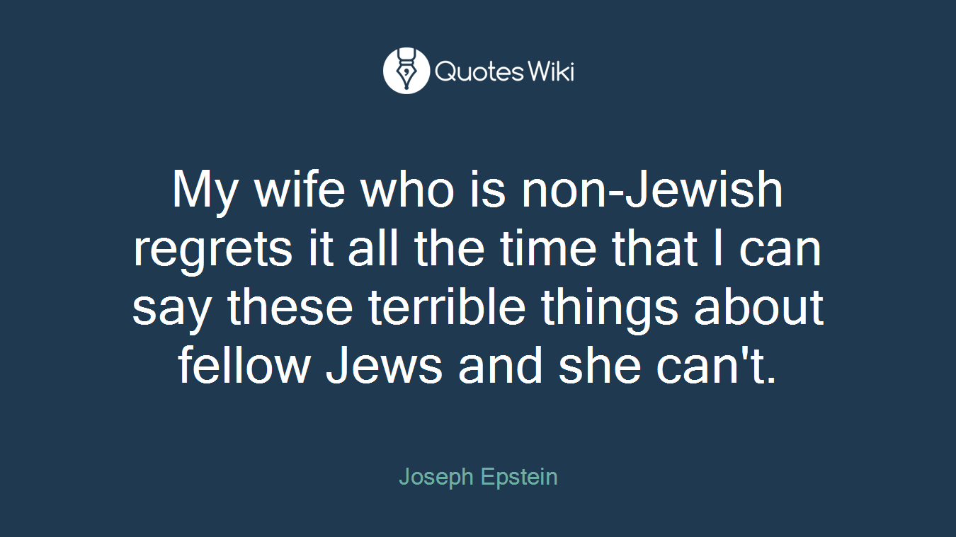 My wife who is non-Jewish regrets it all the time that I can say these terrible things about fellow Jews and she can't.