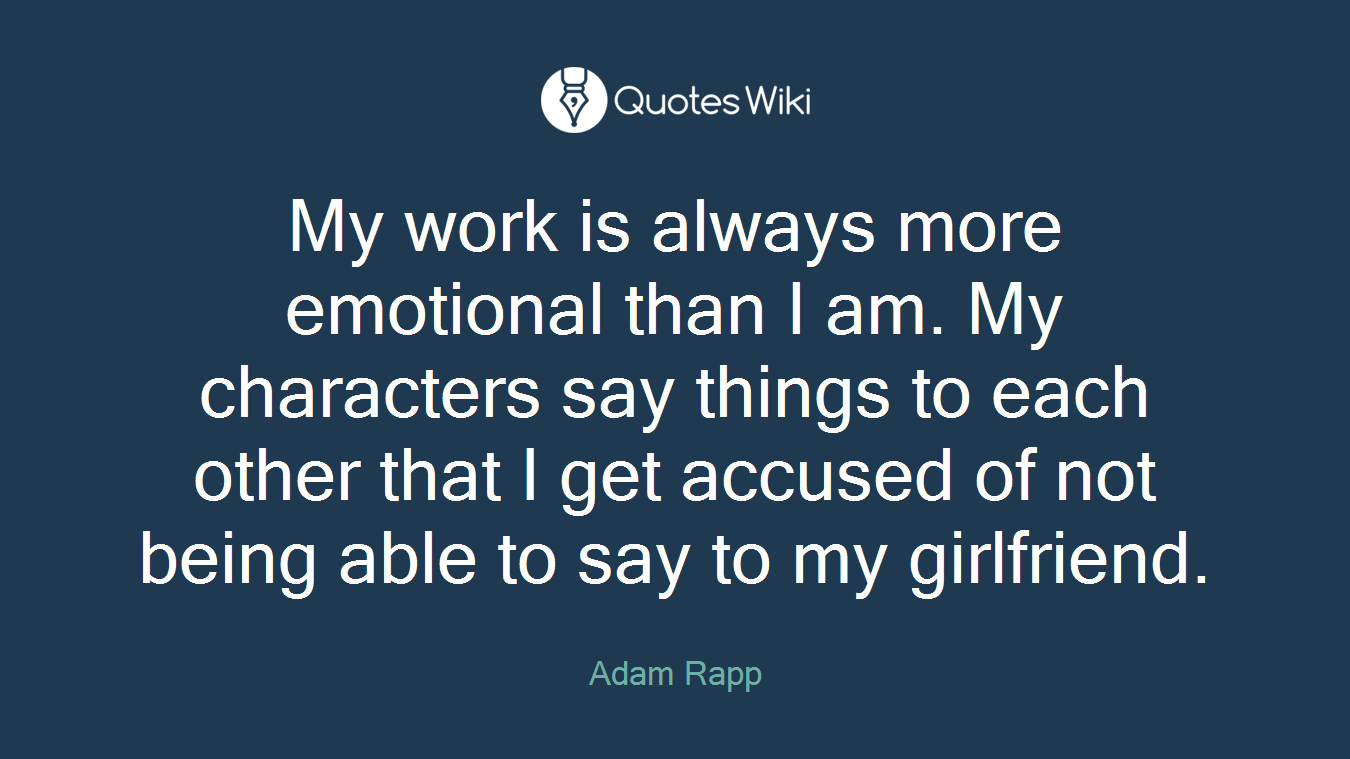 My work is always more emotional than I am. My characters say things to each other that I get accused of not being able to say to my girlfriend.