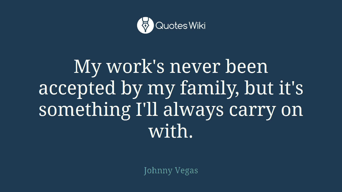 My work's never been accepted by my family, but it's something I'll always carry on with.