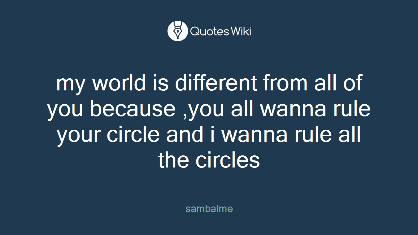 my world is different from all of you because ,you all wanna rule your circle and i wanna rule all the circles