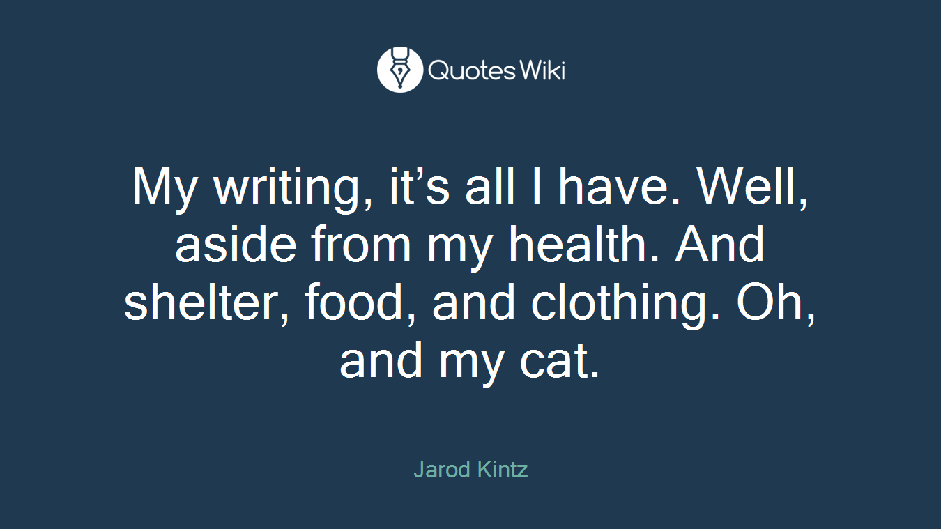 My writing, it’s all I have. Well, aside from my health. And shelter, food, and clothing. Oh, and my cat.