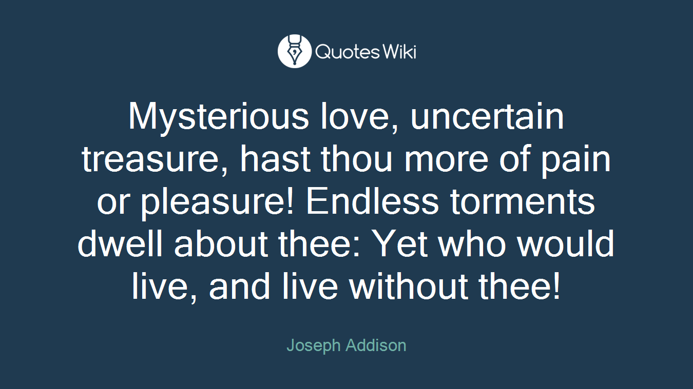 Mysterious love, uncertain treasure, hast thou more of pain or pleasure! Endless torments dwell about thee: Yet who would live, and live without thee!