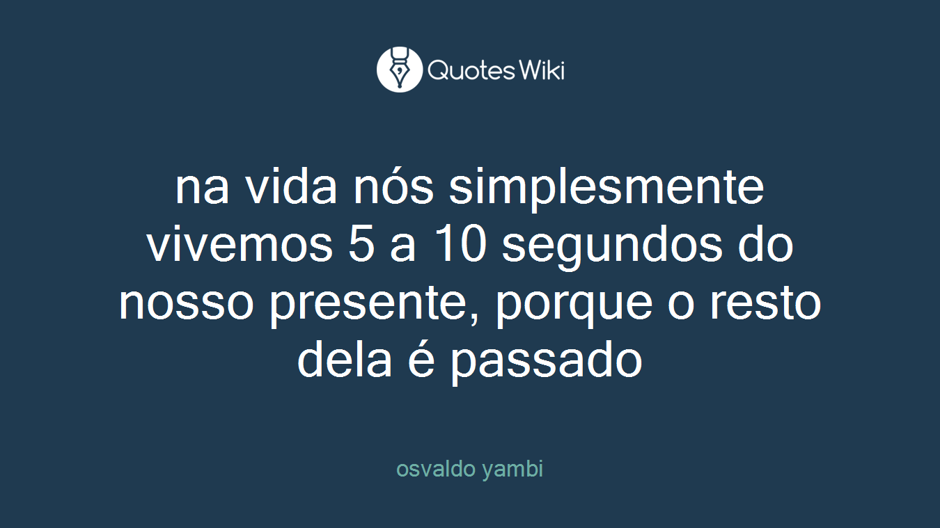 na vida nós simplesmente vivemos 5 a 10 segundos do nosso presente, porque o resto dela é passado
