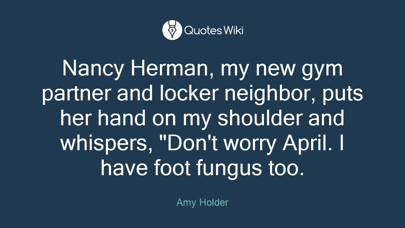 Nancy Herman, my new gym partner and locker neighbor, puts her hand on my shoulder and whispers, "Don't worry April. I have foot fungus too.