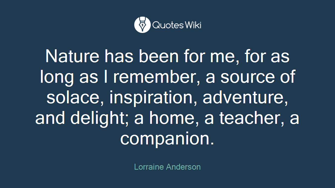 Nature has been for me, for as long as I remember, a source of solace, inspiration, adventure, and delight; a home, a teacher, a companion.