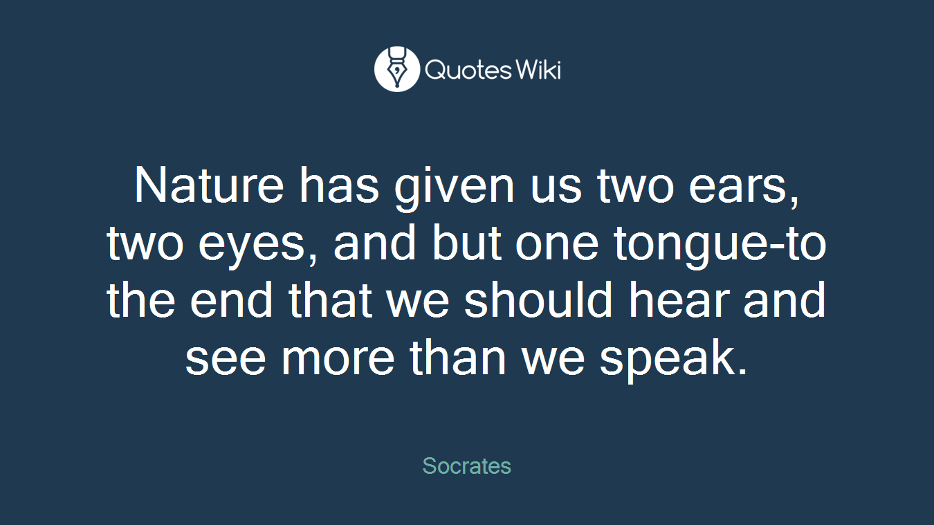 Nature has given us two ears, two eyes, and but one tongue-to the end that we should hear and see more than we speak.